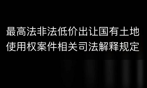 最高法非法低价出让国有土地使用权案件相关司法解释规定内容都有哪些