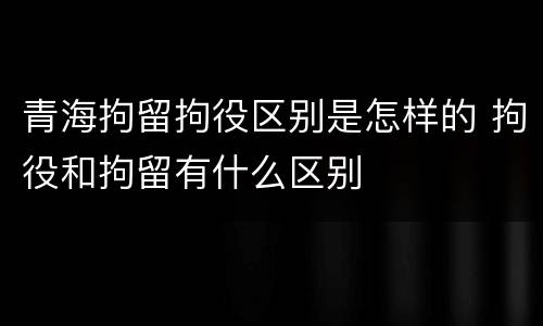 青海拘留拘役区别是怎样的 拘役和拘留有什么区别