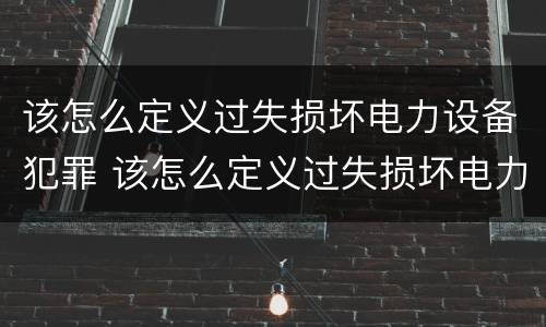 该怎么定义过失损坏电力设备犯罪 该怎么定义过失损坏电力设备犯罪行为