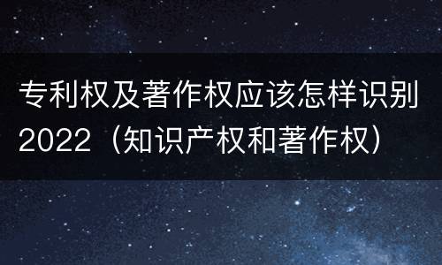 专利权及著作权应该怎样识别2022（知识产权和著作权）