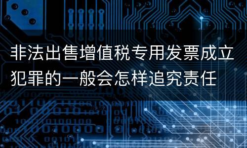 非法出售增值税专用发票成立犯罪的一般会怎样追究责任