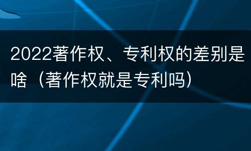 2022著作权、专利权的差别是啥（著作权就是专利吗）
