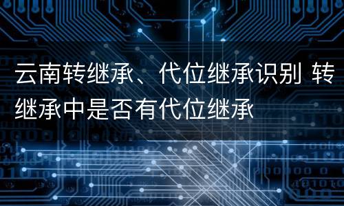云南转继承、代位继承识别 转继承中是否有代位继承