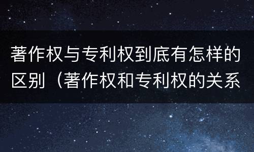 著作权与专利权到底有怎样的区别（著作权和专利权的关系如何）