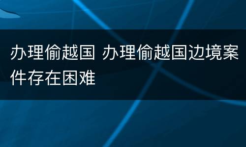 办理偷越国 办理偷越国边境案件存在困难