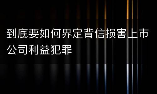 到底要如何界定背信损害上市公司利益犯罪 到底要如何界定背信损害上市公司利益犯罪