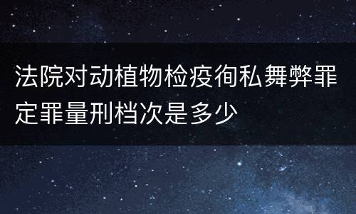 法院对动植物检疫徇私舞弊罪定罪量刑档次是多少