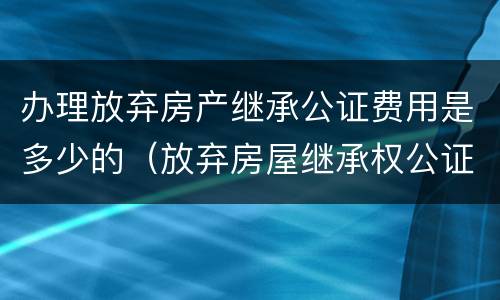 办理放弃房产继承公证费用是多少的（放弃房屋继承权公证费怎么收?）