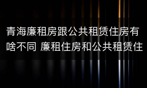 青海廉租房跟公共租赁住房有啥不同 廉租住房和公共租赁住房的区别和联系