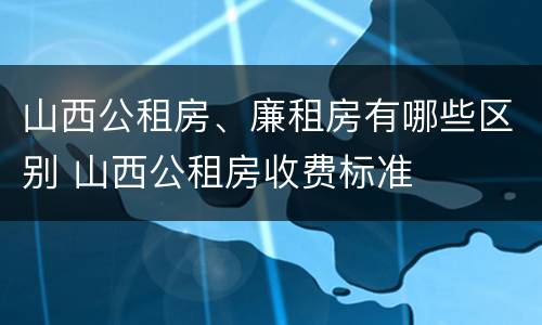 山西公租房、廉租房有哪些区别 山西公租房收费标准