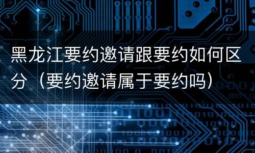 黑龙江要约邀请跟要约如何区分（要约邀请属于要约吗）