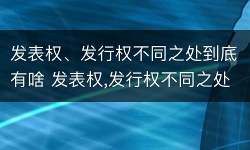 发表权、发行权不同之处到底有啥 发表权,发行权不同之处到底有啥区别