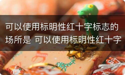 可以使用标明性红十字标志的场所是 可以使用标明性红十字标志的场所是什么