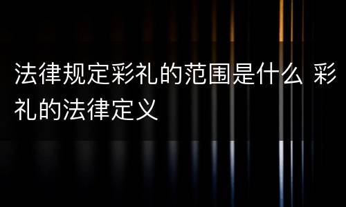 法律规定彩礼的范围是什么 彩礼的法律定义