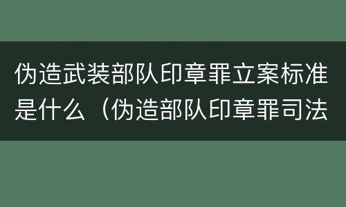 伪造武装部队印章罪立案标准是什么（伪造部队印章罪司法解释）