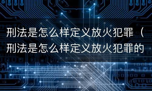 刑法是怎么样定义放火犯罪（刑法是怎么样定义放火犯罪的）