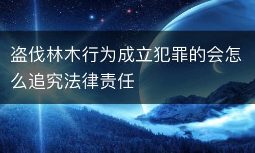 盗伐林木行为成立犯罪的会怎么追究法律责任