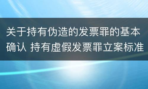 关于持有伪造的发票罪的基本确认 持有虚假发票罪立案标准