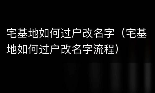 宅基地如何过户改名字（宅基地如何过户改名字流程）