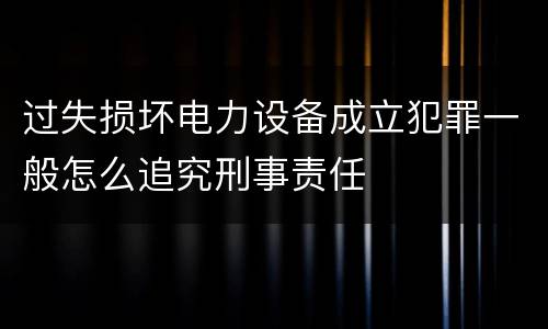 过失损坏电力设备成立犯罪一般怎么追究刑事责任