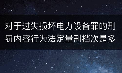 对于过失损坏电力设备罪的刑罚内容行为法定量刑档次是多少