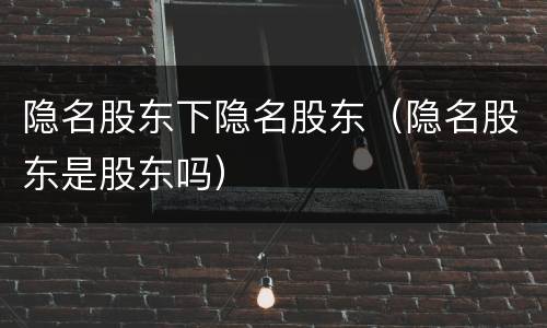 隐名股东下隐名股东（隐名股东是股东吗）