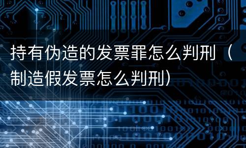 持有伪造的发票罪怎么判刑（制造假发票怎么判刑）
