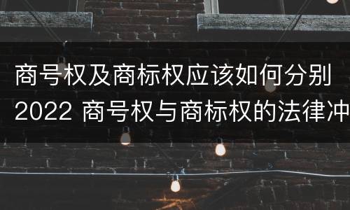 商号权及商标权应该如何分别2022 商号权与商标权的法律冲突与解决