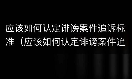 应该如何认定诽谤案件追诉标准（应该如何认定诽谤案件追诉标准呢）