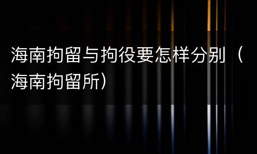 海南拘留与拘役要怎样分别（海南拘留所）