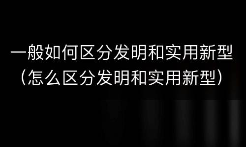 一般如何区分发明和实用新型（怎么区分发明和实用新型）