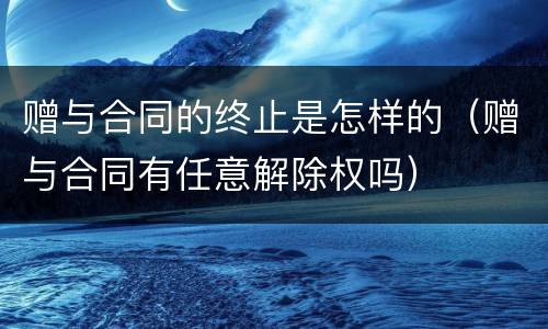 赠与合同的终止是怎样的（赠与合同有任意解除权吗）