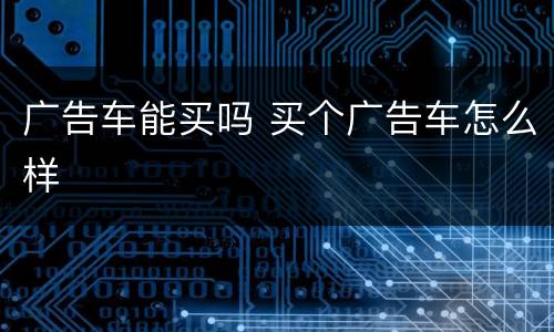 广告车能买吗 买个广告车怎么样