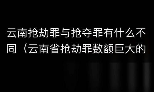 云南抢劫罪与抢夺罪有什么不同（云南省抢劫罪数额巨大的标准）