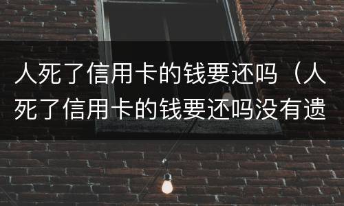 人死了信用卡的钱要还吗（人死了信用卡的钱要还吗没有遗产）