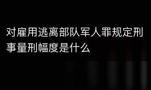 对雇用逃离部队军人罪规定刑事量刑幅度是什么