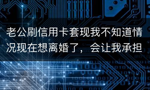 老公刷信用卡套现我不知道情况现在想离婚了，会让我承担吗