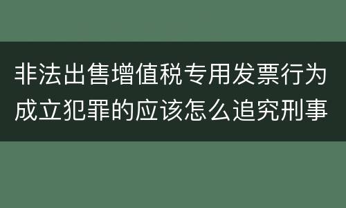 非法出售增值税专用发票行为成立犯罪的应该怎么追究刑事责任