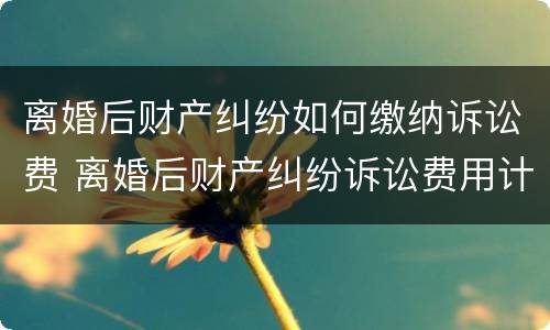 离婚后财产纠纷如何缴纳诉讼费 离婚后财产纠纷诉讼费用计算