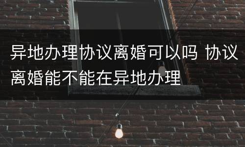 异地办理协议离婚可以吗 协议离婚能不能在异地办理