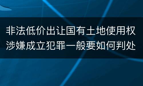 非法低价出让国有土地使用权涉嫌成立犯罪一般要如何判处