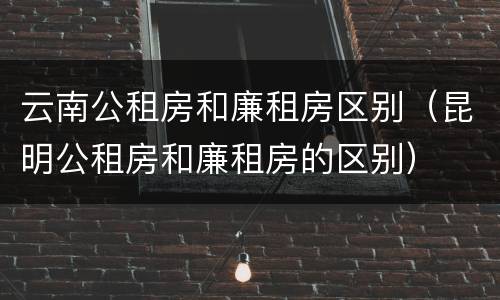 云南公租房和廉租房区别（昆明公租房和廉租房的区别）