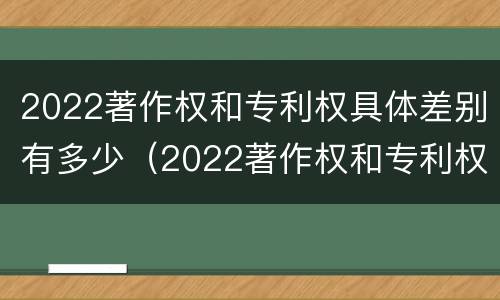 2022著作权和专利权具体差别有多少（2022著作权和专利权具体差别有多少种）