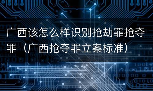 广西该怎么样识别抢劫罪抢夺罪（广西抢夺罪立案标准）