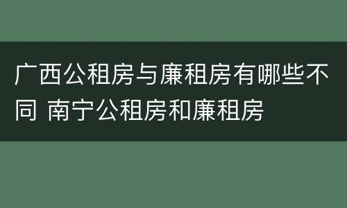 广西公租房与廉租房有哪些不同 南宁公租房和廉租房