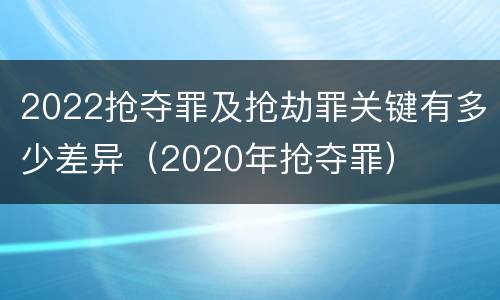 2022抢夺罪及抢劫罪关键有多少差异（2020年抢夺罪）
