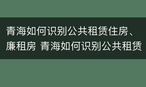 青海如何识别公共租赁住房、廉租房 青海如何识别公共租赁住房,廉租房呢