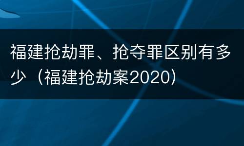 福建抢劫罪、抢夺罪区别有多少（福建抢劫案2020）