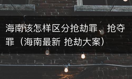 海南该怎样区分抢劫罪、抢夺罪（海南最新 抢劫大案）