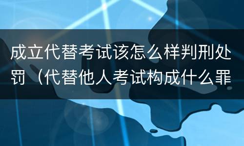 成立代替考试该怎么样判刑处罚（代替他人考试构成什么罪）